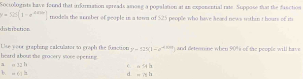 Sociologists have found that information spreads among a population at an exponential rate. Suppose that the function
y=525(1-e^(-0.038t)) models the number of people in a town of 525 people who have heard news within t hours of its
distribution
Use your graphing calculator to graph the function y=525(1-e^(-0.038t)) and determine when 90% of the people will have
heard about the grocery store opening.
a. approx 32h
c. approx 54h
b. approx 61h d. approx 76h