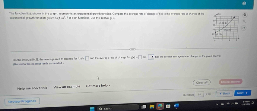 The function f(x) , shown in the graph, represents an exponential growth function. Compare the average rate of change of f(x) to the average rate of change of the 
exponential growth function g(x)=23(1.4)^x. For both functions, use the interval [0,3]
On the interval [0,3] the average rate of change for f(x) is □ and the average rate of change for g(x) is □ So has the greater average rate of change on the given interval
(Round to the nearest tenth as needed )
Help me solve this View an example Get more help - Clear all Check answes
Review Progress Question 14 of18 Back Mexxt
a
1A/
Search