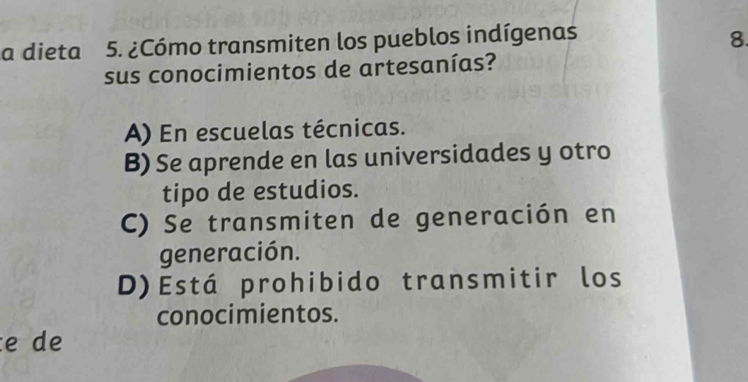 a dieta 5. ¿Cómo transmiten los pueblos indígenas 8.
sus conocimientos de artesanías?
A) En escuelas técnicas.
B) Se aprende en las universidades y otro
tipo de estudios.
C) Se transmiten de generación en
generación.
D)Está prohibido transmitir los
conocimientos.
e de