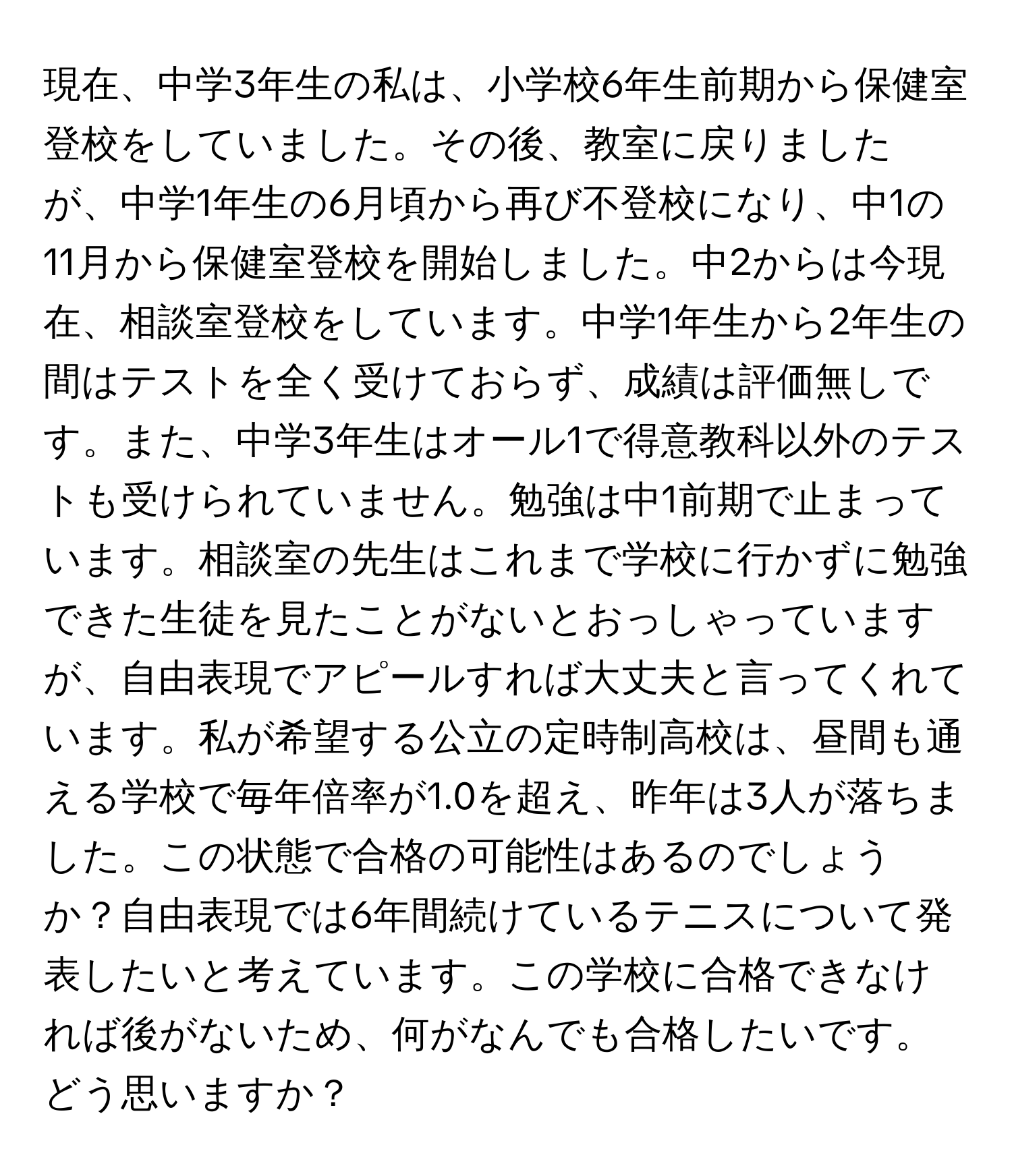 現在、中学3年生の私は、小学校6年生前期から保健室登校をしていました。その後、教室に戻りましたが、中学1年生の6月頃から再び不登校になり、中1の11月から保健室登校を開始しました。中2からは今現在、相談室登校をしています。中学1年生から2年生の間はテストを全く受けておらず、成績は評価無しです。また、中学3年生はオール1で得意教科以外のテストも受けられていません。勉強は中1前期で止まっています。相談室の先生はこれまで学校に行かずに勉強できた生徒を見たことがないとおっしゃっていますが、自由表現でアピールすれば大丈夫と言ってくれています。私が希望する公立の定時制高校は、昼間も通える学校で毎年倍率が1.0を超え、昨年は3人が落ちました。この状態で合格の可能性はあるのでしょうか？自由表現では6年間続けているテニスについて発表したいと考えています。この学校に合格できなければ後がないため、何がなんでも合格したいです。どう思いますか？