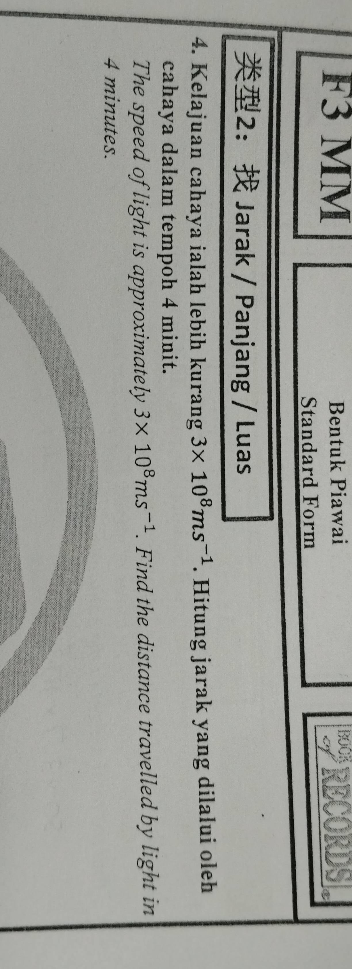 F3 MM Bentuk Piawai * RECORDS 
Standard Form 
2： Jarak / Panjang / Luas 
4. Kelajuan cahaya ialah lebih kurang 3* 10^8ms^(-1). Hitung jarak yang dilalui oleh 
cahaya dalam tempoh 4 minit. 
The speed of light is approximately 3* 10^8ms^(-1). Find the distance travelled by light in
4 minutes.