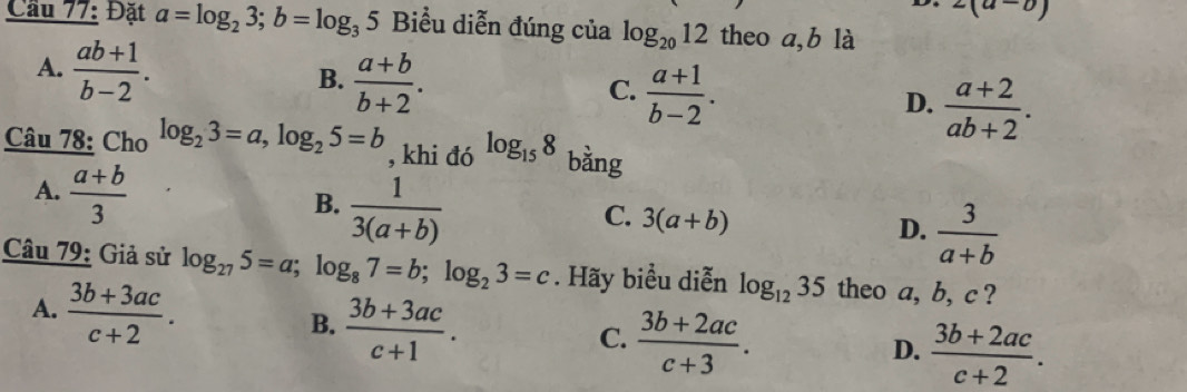 2(a-0)
Cầu 77: Đặt a=log _23; b=log _35 Biểu diễn đúng của log _2012 theo a, b là
A.  (ab+1)/b-2 .
B.  (a+b)/b+2 .
C.  (a+1)/b-2 .
D.  (a+2)/ab+2 . 
Câu 78: Cho log _23=a, log _25=b , khi đó log _158 bằng
A.  (a+b)/3 
B.  1/3(a+b) 
C. 3(a+b)
D.  3/a+b 
Câu 79: Giả sử log _275=a; log _87=b; log _23=c. Hãy biểu diễn log _1235 theo a, b, c ?
A.  (3b+3ac)/c+2 .
B.  (3b+3ac)/c+1 . C.  (3b+2ac)/c+3 .  (3b+2ac)/c+2 . 
D.