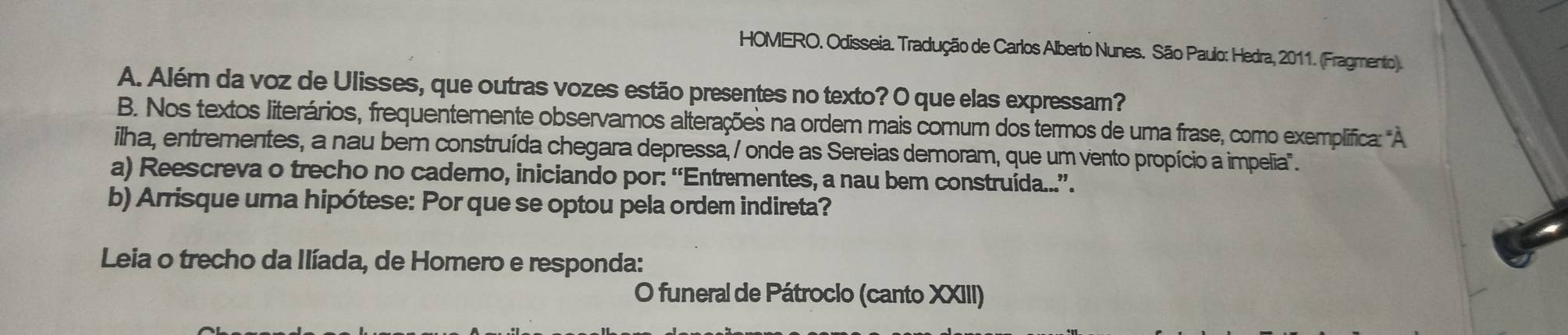 HOMERO. Odisseia. Tradução de Carlos Alberto Nunes. São Paulo: Hedra, 2011. (Fragmento). 
A. Além da voz de Ulisses, que outras vozes estão presentes no texto? O que elas expressam? 
B. Nos textos literários, frequentemente observamos alterações na ordem mais comum dos termos de uma frase, como exempliífica: "À 
ilha, entrementes, a nau bem construída chegara depressa, / onde as Sereias demoram, que um vento propício a impelia". 
a) Reescreva o trecho no caderno, iniciando por: “Entrementes, a nau bem construída...”. 
b) Arrisque urna hipótese: Por que se optou pela ordem indireta? 
Leia o trecho da Ilíada, de Homero e responda: 
O funeral de Pátrocio (canto XXIII)