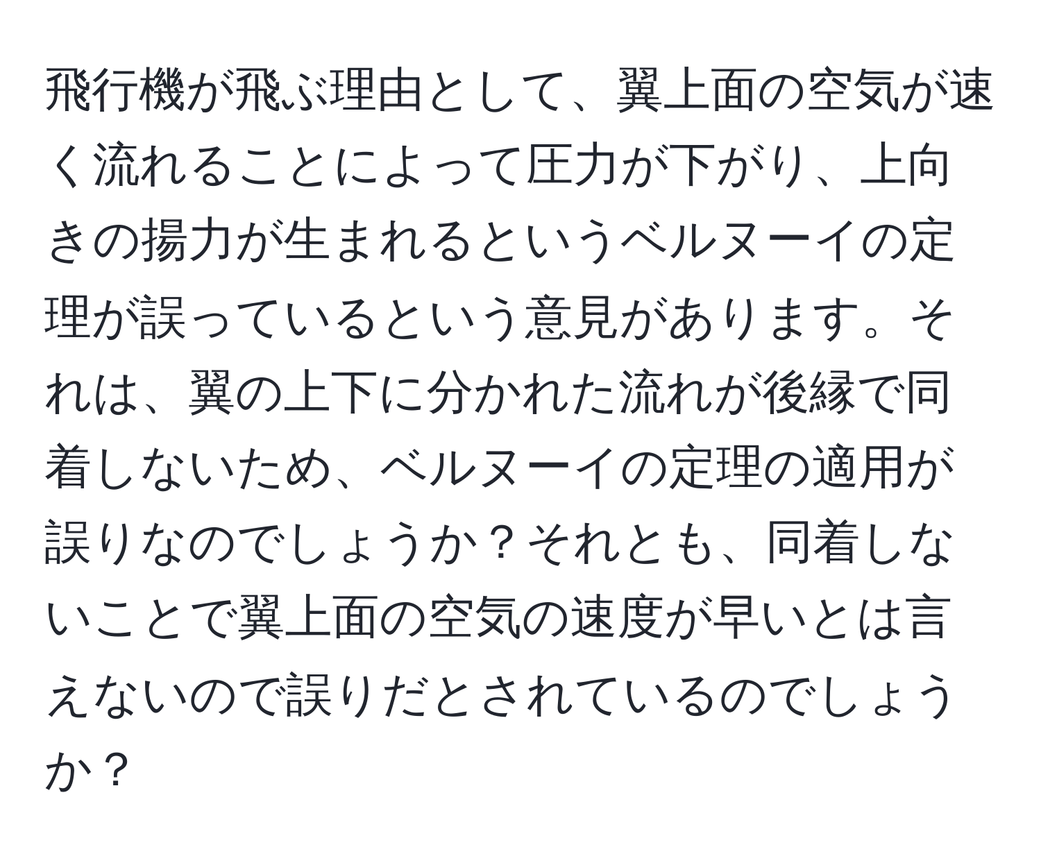 飛行機が飛ぶ理由として、翼上面の空気が速く流れることによって圧力が下がり、上向きの揚力が生まれるというベルヌーイの定理が誤っているという意見があります。それは、翼の上下に分かれた流れが後縁で同着しないため、ベルヌーイの定理の適用が誤りなのでしょうか？それとも、同着しないことで翼上面の空気の速度が早いとは言えないので誤りだとされているのでしょうか？