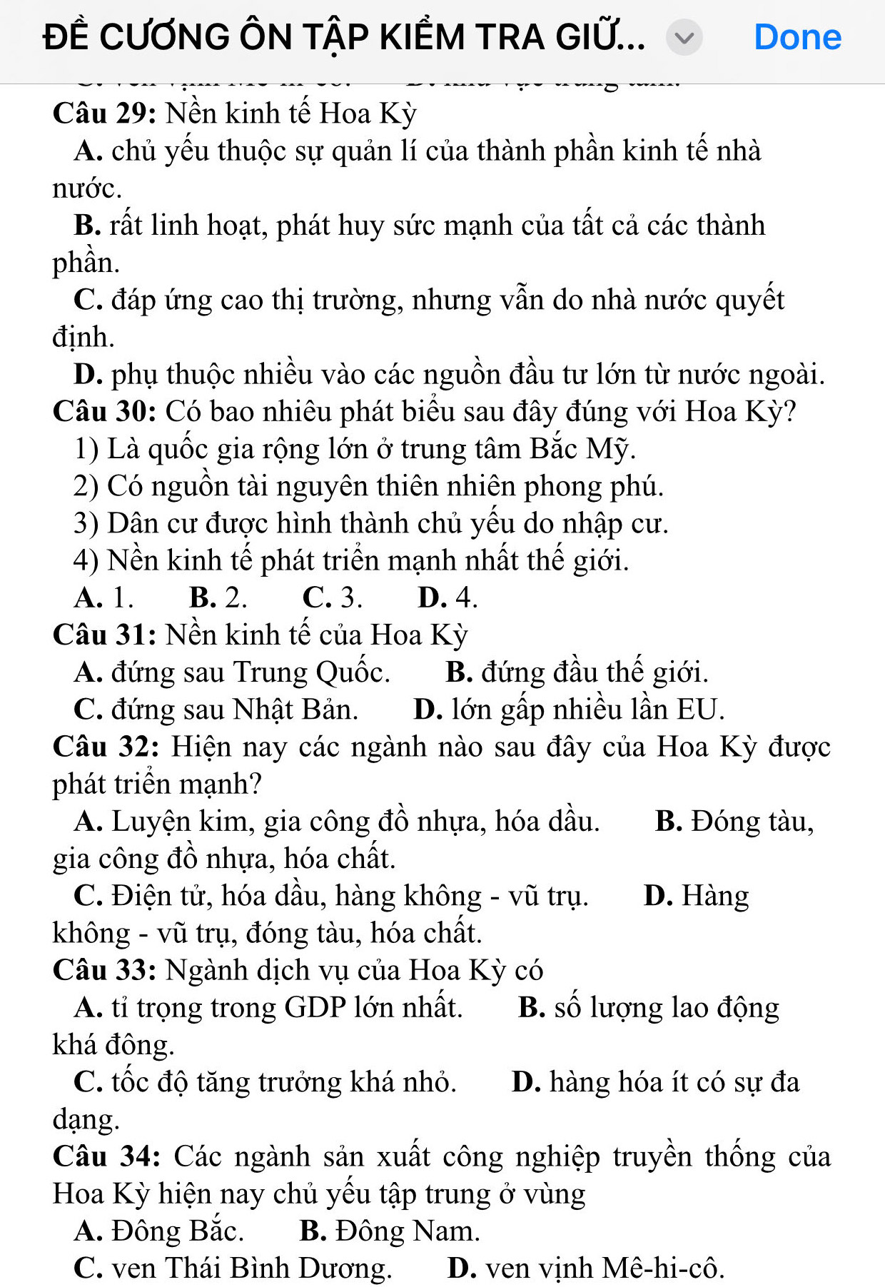 ĐÊ CƯƠNG ÔN TẬP KIÊM TRA GIỨ... Done
Câu 29: Nền kinh tế Hoa Kỳ
A. chủ yếu thuộc sự quản lí của thành phần kinh tế nhà
nước.
B. rất linh hoạt, phát huy sức mạnh của tất cả các thành
phần.
C. đáp ứng cao thị trường, nhưng vẫn do nhà nước quyết
định.
D. phụ thuộc nhiều vào các nguồn đầu tư lớn từ nước ngoài.
Câu 30: Có bao nhiêu phát biểu sau đây đúng với Hoa Kỳ?
1) Là quốc gia rộng lớn ở trung tâm Bắc Mỹ.
2) Có nguồn tài nguyên thiên nhiên phong phú.
3) Dân cư được hình thành chủ yếu do nhập cư.
4) Nền kinh tế phát triển mạnh nhất thế giới.
A. 1. B. 2. C. 3. D. 4.
Câu 31: Nền kinh tế của Hoa Kỳ
A. đứng sau Trung Quốc. B. đứng đầu thế giới.
C. đứng sau Nhật Bản. D. lớn gấp nhiều lần EU.
Câu 32: Hiện nay các ngành nào sau đây của Hoa Kỳ được
phát triển mạnh?
A. Luyện kim, gia công đồ nhựa, hóa dầu. B. Đóng tàu,
gia công đồ nhựa, hóa chất.
C. Điện tử, hóa dầu, hàng không - vũ trụ. D. Hàng
không - vũ trụ, đóng tàu, hóa chất.
Câu 33: Ngành dịch vụ của Hoa Kỳ có
A. tỉ trọng trong GDP lớn nhất. B. số lượng lao động
khá đông.
C. tốc độ tăng trưởng khá nhỏ. D. hàng hóa ít có sự đa
dạng.
Câu 34: Các ngành sản xuất công nghiệp truyền thống của
Hoa Kỳ hiện nay chủ yếu tập trung ở vùng
A. Đông Bắc. B. Đông Nam.
C. ven Thái Bình Dương. D. ven vịnh Mê-hi-cô.