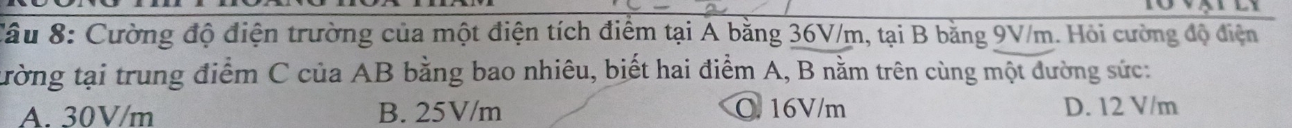 Cầu 8: Cường độ điện trường của một điện tích điểm tại A bằng 36V/m, tại B bằng 9V/m. Hỏi cường độ điện
tường tại trung điểm C của AB bằng bao nhiêu, biết hai điểm A, B nằm trên cùng một dường sức:
A. 30V/m B. 25V/m O. 16V/m D. 12 V/m