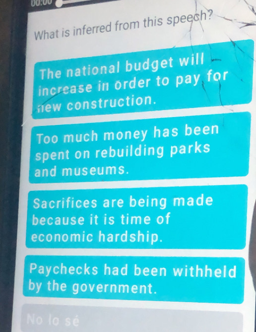 00:00
What is inferred from this speech?
The national budget will
increase in order to pay for
new construction.
Too much money has been
spent on rebuilding parks
and museums.
Sacrifices are being made
because it is time of
economic hardship.
Paychecks had been withheld
by the government.
No lo sé