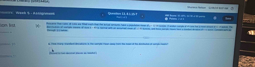 éß Liersey (GSR2446A) Shuniece Nelson 12/09/24 10:07 A.M 
newonc Week 5 - Assignment Question 13, 8.1.15-T HW Score: 80.48%, 64 38 of 80 points Save 
Pait cf3 Points: 2 of 4 
o 
Jon list Assumne that cans of cola are filled such that the actual amounts have a population mean of μ = 12.00 ounces. A random sample of 49 cans has a mean amount of 12.19 ounces. The 
_ 
distribution of sample means of size n=49 is normal with an assumed mean of 12.00 ounces, and those sample means have a standaid deviation of 0 02 eonce. Compere parta (a) 
through (c) below. 
_ 
zestán I0 a. How many standard deviations is the sample mean away from the mean of the distribution of sample means? 
(Round to two decimal places as needed )