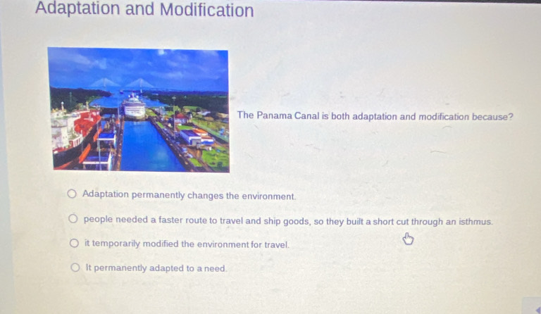 Adaptation and Modification
he Panama Canal is both adaptation and modification because?
Adaptation permanently changes the environment.
people needed a faster route to travel and ship goods, so they built a short cut through an isthmus.
it temporarily modified the environment for travel.
It permanently adapted to a need.