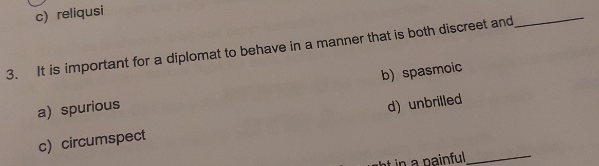 c) reliqusi
3. It is important for a diplomat to behave in a manner that is both discreet and
_
a) spurious b) spasmoic
_
c)circumspect d) unbrilled