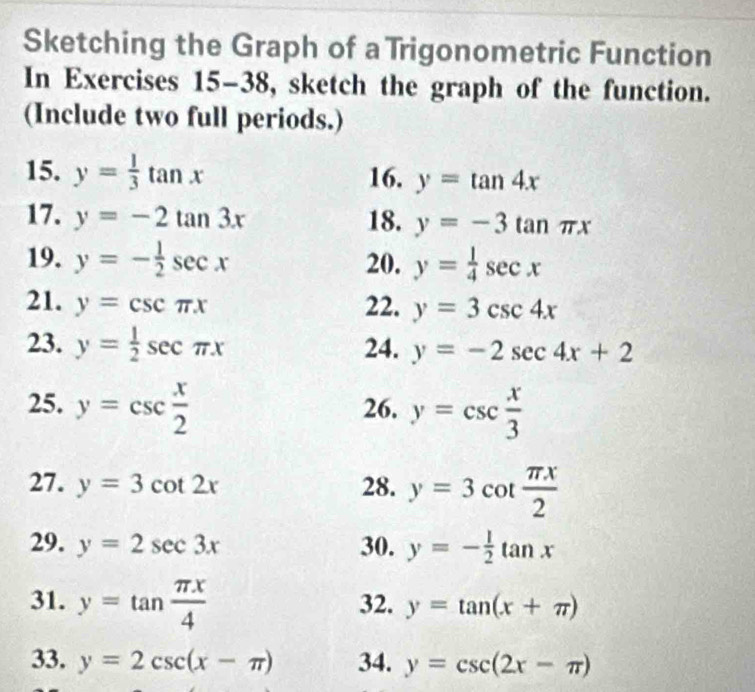 Sketching the Graph of a Trigonometric Function 
In Exercises 15-38, sketch the graph of the function. 
(Include two full periods.) 
15. y= 1/3 tan x 16. y=tan 4x
17. y=-2tan 3x 18. y=-3tan π x
19. y=- 1/2 sec x 20. y= 1/4 sec x
21. y=csc π x 22. y=3csc 4x
23. y= 1/2 sec π x 24. y=-2sec 4x+2
25. y=csc  x/2  26. y=csc  x/3 
27. y=3cot 2x 28. y=3cot  π x/2 
29. y=2sec 3x 30. y=- 1/2 tan x
31. y=tan  π x/4  32. y=tan (x+π )
33. y=2csc (x-π ) 34. y=csc (2x-π )