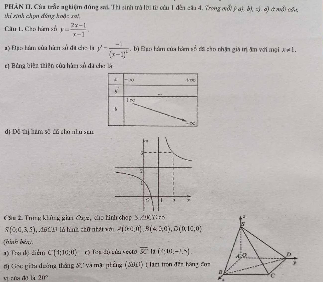 PHÀN II. Câu trắc nghiệm đúng sai. Thí sinh trả lời từ câu 1 đến câu 4. Trong mỗi ý a), b), c), d) ở mỗi câu,
thí sinh chọn đúng hoặc sai.
Câu 1. Cho hàm số y= (2x-1)/x-1 .
a) Đạo hàm của hàm số đã cho là y'=frac -1(x-1)^2. b) Đạo hàm của hàm số đã cho nhận giá trị âm với mọi x!= 1.
c) Bảng biến thiên của hàm số đã cho là:
d) Đồ thị hàm số đã cho như sau.
Câu 2. Trong không gian Oxyz, cho hình chóp S.ABCD có
S(0;0;3,5) ,  ABCD là hình chữ nhật với A(0;0;0),B(4;0;0),D(0;10;0)
(hình bên).
a) Toạ độ điểm C(4;10;0) c) Toạ độ của vectơ vector SC là (4;10;-3,5).
d) Góc giữa đường thẳng SC và mặt phẳng (SBD) ( làm tròn đến hàng đơn
vị của độ là 20°
x