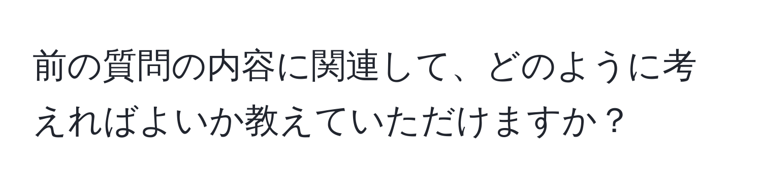 前の質問の内容に関連して、どのように考えればよいか教えていただけますか？