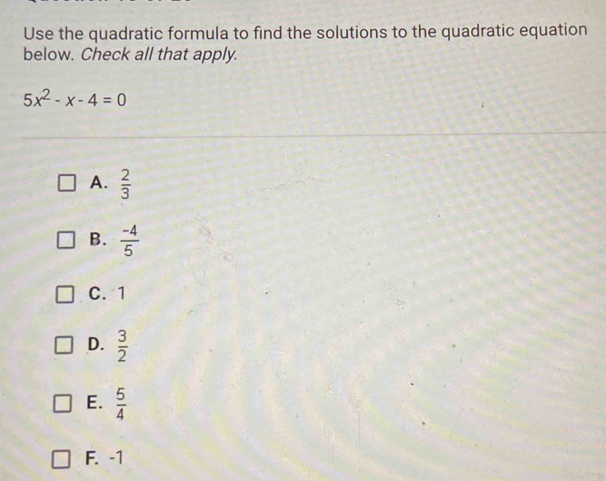 Use the quadratic formula to find the solutions to the quadratic equation
below. Check all that apply.
5x^2-x-4=0
A.  2/3 
B.  (-4)/5 
C. 1
D.  3/2 
E.  5/4 
F. -1