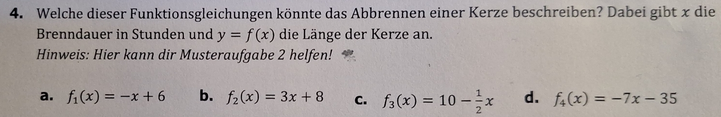 Welche dieser Funktionsgleichungen könnte das Abbrennen einer Kerze beschreiben? Dabei gibt x die
Brenndauer in Stunden und y=f(x) die Länge der Kerze an.
Hinweis: Hier kann dir Musteraufgabe 2 helfen!
a. f_1(x)=-x+6 b. f_2(x)=3x+8 C. f_3(x)=10- 1/2 x d. f_4(x)=-7x-35