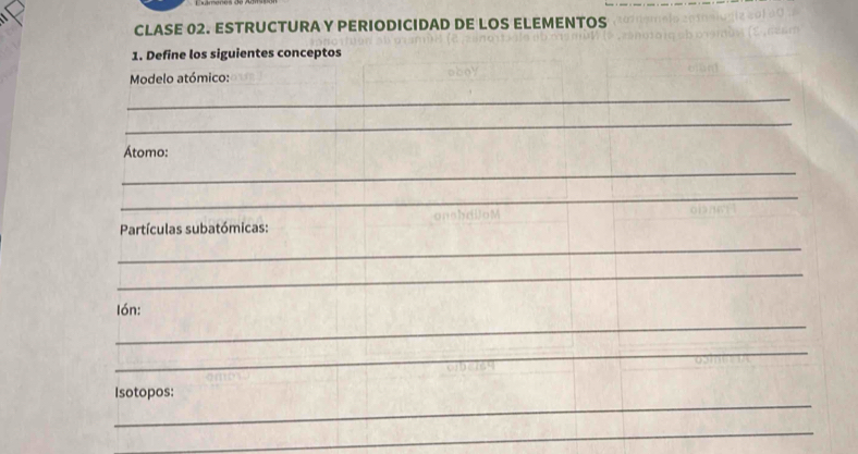 CLASE 02. ESTRUCTURA Y PERIODICIDAD DE LOS ELEMENTOS 
1. Define los siguientes conceptos 
Modelo atómico: 
_ 
_ 
Átomo: 
_ 
_ 
Partículas subatómicas: onsbdUoM 
_ 
_ 
_ 
Ión: 
_ 
_ 
Isotopos: 
_