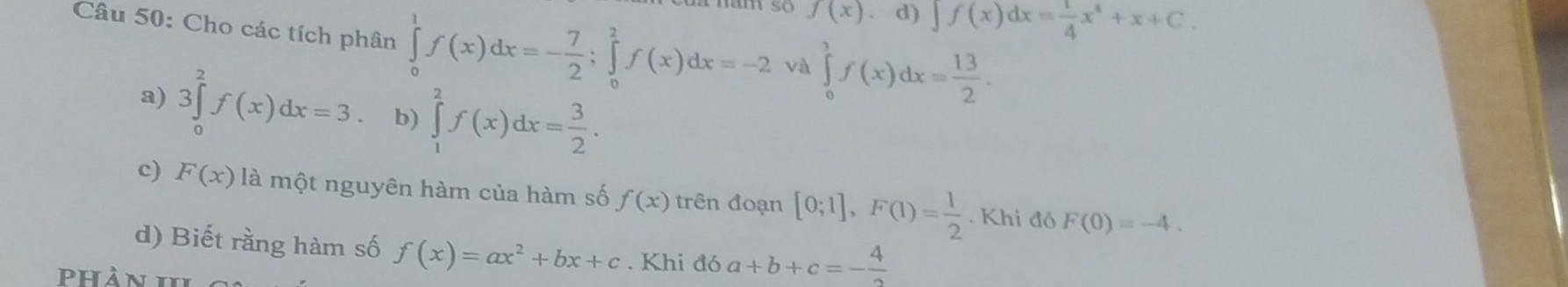 f(x) d) ∈t f(x)dx= 1/4 x^4+x+C. 
Câu 50: Cho các tích phân ∈tlimits _0^(1f(x)dx=-frac 7)2; ∈tlimits _0^(2f(x)dx=-2 và ∈tlimits _0^3f(x)dx=frac 13)2.
a) 3∈tlimits _0^(2f(x)dx=3. b) ∈tlimits _1^2f(x)dx=frac 3)2. 
c) F(x) là một nguyên hàm của hàm số f(x) trên đoạn [0;1], F(1)= 1/2 .F Khi đó F(0)=-4. 
d) Biết rằng hàm số f(x)=ax^2+bx+c. Khi đó a+b+c=- 4/2 
phản I