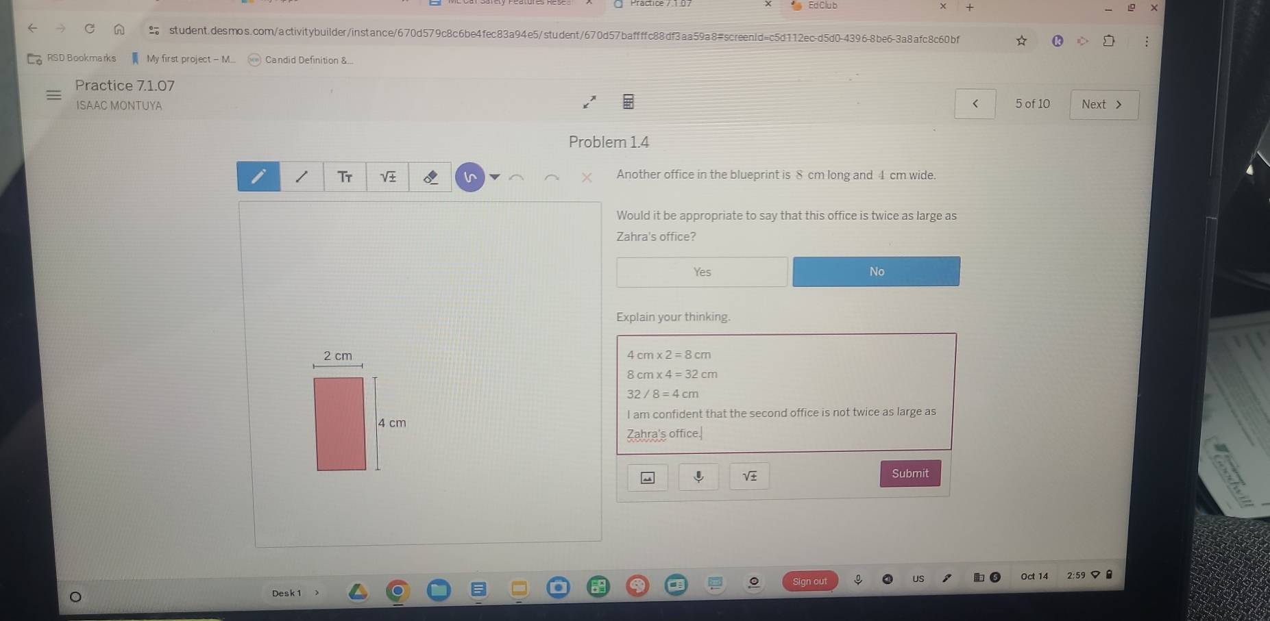 Ed Clu b + X
student.desmos.com/activitybuilder/instance/670d579c8c6be4fec83a94e5/student/670d57baffffc88df3aa59a8#screen1d=c5d112ec-d5d0-4396-8be6-3a8afc8c60bf
RSD Bookmarks - My first project - M.... Candid Definition &...
Practice 7.1.07
ISAAC MONTUYA < 5 of 10 Next >
Problem 1.4
Tt
in Another office in the blueprint is 8 cm long and 4 cm wide.
Would it be appropriate to say that this office is twice as large as
Zahra's office?
Yes No
Explain your thinking.
4 cm* 2=8cm
cm* 4=32cm
32
I am confident that the second office is not twice as large as
Zahra's office.
sqrt(3)
Submit
Oct 14
Desk 1