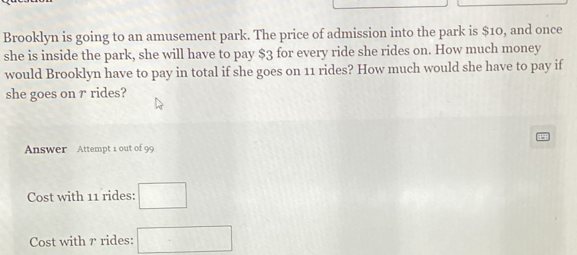 Brooklyn is going to an amusement park. The price of admission into the park is $10, and once 
she is inside the park, she will have to pay $3 for every ride she rides on. How much money 
would Brooklyn have to pay in total if she goes on 11 rides? How much would she have to pay if 
she goes on r rides? 
Answer Attempt 1 out of 99 
Cost with 11 rides: □ 
Cost with r rides: □