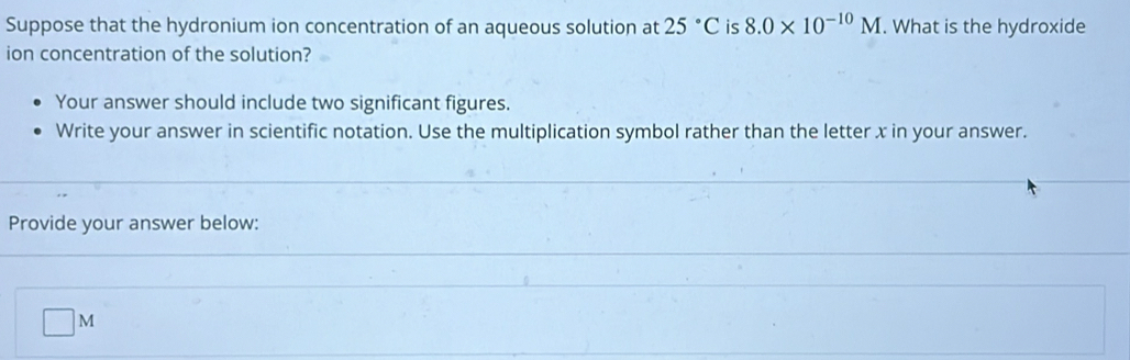 Suppose that the hydronium ion concentration of an aqueous solution at 25°C is 8.0* 10^(-10)M. What is the hydroxide 
ion concentration of the solution? 
Your answer should include two significant figures. 
Write your answer in scientific notation. Use the multiplication symbol rather than the letter x in your answer. 
Provide your answer below:
□ M