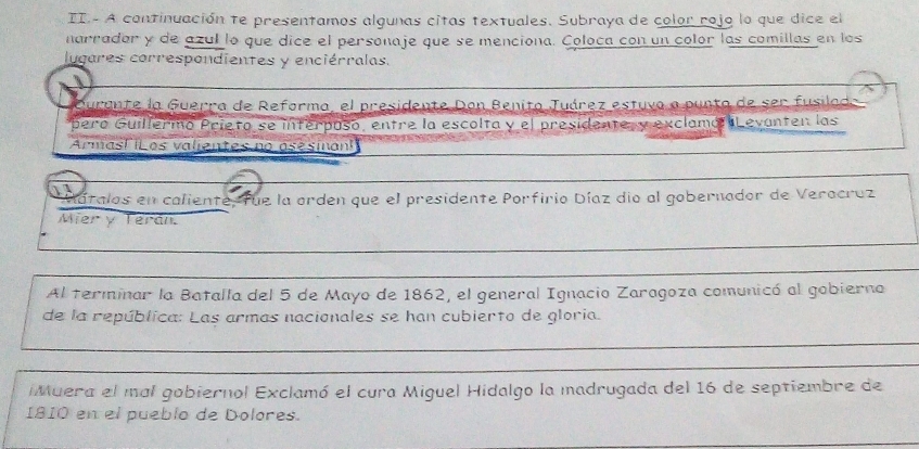 II.- A continuación te presentamos algunas citas textuales. Subraya de color rojo lo que dice el 
narradar y de azul lo que dice el personaje que se menciona. Coloca con un color las comillas en los 
lugares correspondientes y enciérralas. 
Durante la Guerra de Reforma, el presidente Don Benito Juárez estuvo a punta de ser fusilado 
pero Guillermo Prieto se interposo, entre la escolta y el presidente, y exclamó Levanten las 
Armasl iLos valientes no asesinan 
Matalos en caliente, fue la orden que el presidente Porfirio Díaz dio al gobernador de Verocruz 
Mier y Terán. 
Al terminar la Batalla del 5 de Mayo de 1862, el general Ignacio Zaragoza comunicó al gobierno 
de la república: Las armas nacionales se han cubierto de gloria. 
Muera el mal gobiernol Exclamó el cura Miguel Hidalgo la madrugada del 16 de septiembre de 
1810 en el pueblo de Dolores.