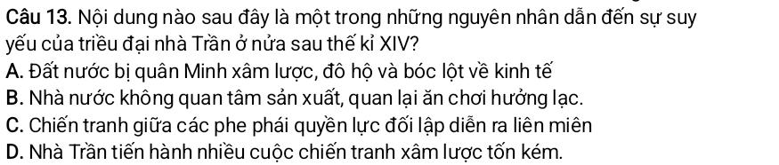 Nội dung nào sau đây là một trong những nguyên nhân dẫn đến sự suy
yếu của triều đại nhà Trần ở nửa sau thế kỉ XIV?
A. Đất nước bị quân Minh xâm lược, đô hộ và bóc lột về kinh tế
B. Nhà nước không quan tâm sản xuất, quan lại ăn chơi hưởng lạc.
C. Chiến tranh giữa các phe phái quyền lực đối lập diễn ra liên miên
D. Nhà Trần tiến hành nhiều cuộc chiến tranh xâm lược tốn kém.