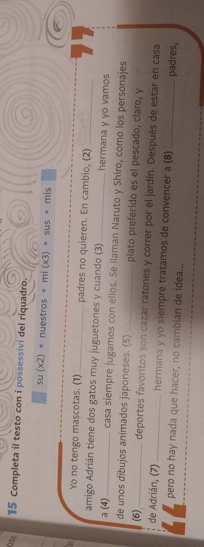 OS0 15 Completa il testo con i possessivi del riquadro.
su(x2)= nuestros ' mi(x3)=sus=mis : 
as 
Yo no tengo mascotas. (1) _padres no quieren. En cambio, (2) 
amigo Adrián tiene dos gatos muy juguetones y cuando (3) _hermana y yo vamos 
a (4)_ casa siempre jugamos con ellos. Se llaman Naruto y Shiro, como los personajes 
de unos dibujos animados japoneses. (5) _plato preferido es el pescado, claro, y 
(6)_ deportes favoritos son cazar ratones y correr por el jardín. Después de estar en casa 
de Adrián, (7) _hermana y yo siempre tratamos de convencer a (8)_ 
pero no hay nada que hacer, no cambian de idea... 
padres,