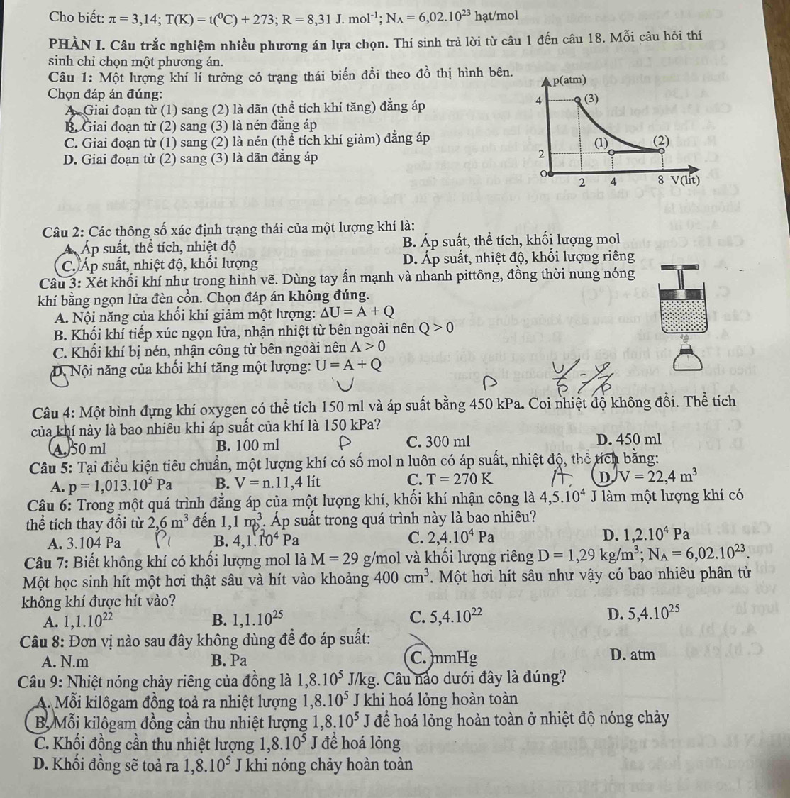 Cho biết: π =3,14;T(K)=t(^0C)+273;R=8,31J.mol^(-1);N_A=6,02.10^(23)hat/mol
PHÀN I. Câu trắc nghiệm nhiều phương án lựa chọn. Thí sinh trả lời từ câu 1 đến câu 18. Mỗi câu hỏi thí
sinh chỉ chọn một phương án.
Câu 1: Một lượng khí lí tưởng có trạng thái biến đổi theo đồ thị hình bên.
Chọn đáp án đúng:
A. Giai đoạn từ (1) sang (2) là dãn (thể tích khí tăng) đẳng áp
B. Giai đoạn từ (2) sang (3) là nén đẳng áp
C. Giai đoạn từ (1) sang (2) là nén (thể tích khí giảm) đẳng áp
D. Giai đoạn từ (2) sang (3) là dãn đẳng áp 
Câu 2: Các thông số xác định trạng thái của một lượng khí là:
Áp suất, thể tích, nhiệt độ B. Áp suất, thể tích, khối lượng mol
C. Áp suất, nhiệt độ, khối lượng D. Áp suất, nhiệt độ, khối lượng riêng
Câu 3: Xét khối khí như trong hình vẽ. Dùng tay ấn mạnh và nhanh pittông, đồng thời nung nóng
khí bằng ngọn lửa đèn cồn. Chọn đáp án không đúng.
A. Nội năng của khối khí giảm một lượng: △ U=A+Q
B. Khối khí tiếp xúc ngọn lửa, nhận nhiệt từ bên ngoài nên Q>0
C. Khối khí bị nén, nhận công từ bên ngoài nên A>0
D. Nội năng của khối khí tăng một lượng: U=A+Q
Câu 4: Một bình đựng khí oxygen có thể tích 150 ml và áp suất bằng 450 kPa. Coi nhiệt độ không đồi. Thể tích
của khí này là bao nhiêu khi áp suất của khí là 150 kPa?
(A)50 ml B. 100 ml C. 300 ml D. 450 ml
Câu 5: Tại điều kiện tiêu chuẩn, một lượng khí có số mol n luôn có áp suất, nhiệt độ, thể tích bằng:
A. p=1,013.10^5Pa B. V=n.11,4lit C. T=270K D V=22,4m^3
Câu 6: Trong một quá trình đẳng áp của một lượng khí, khối khí nhận công là 4,5.10^4 J làm một lượng khí có
thể tích thay đổi từ 2,6m^3 đến 1,1m^3. Áp suất trong quá trình này là bao nhiêu?
A. 3.104 Pa B. 4,1.10^4Pa C. 2,4.10^4Pa D. 1,2.10^4Pa
Câu 7: Biết không khí có khối lượng mol là M=29g/mo 5l và khối lượng riêng D=1,29kg/m^3;N_A=6,02.10^(23).
Một học sinh hít một hơi thật sâu và hít vào khoảng 400cm^3. Một hơi hít sâu như vậy có bao nhiêu phân tử
không khí được hít vào?
A. 1,1.10^(22) B. 1,1.10^(25) C. 5,4.10^(22) D. 5,4.10^(25)
Câu 8: Đơn vị nào sau đây không dùng để đo áp suất:
A. N.m B. Pa C. mmHg
D. atm
Câu 9: Nhiệt nóng chảy riêng của đồng là 1,8.10^5 J/kg g. Câu nảo dưới đây là đúng?
A. Mỗi kilôgam đồng toả ra nhiệt lượng 1,8.10^5 J khi hoá lỏng hoàn toàn
B. Mỗi kilôgam đồng cần thu nhiệt lượng 1,8.10^5 J để hoá lỏng hoàn toàn ở nhiệt độ nóng chảy
C. Khối đồng cần thu nhiệt lượng 1,8.10^5J đề hoá lỏng
D. Khối đồng sẽ toả ra 1,8.10^5 J khi nóng chảy hoàn toàn