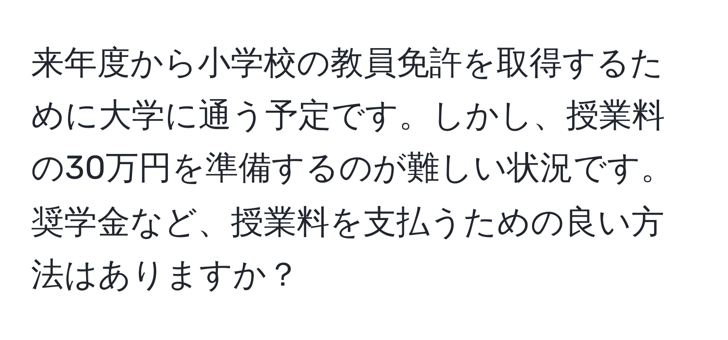 来年度から小学校の教員免許を取得するために大学に通う予定です。しかし、授業料の30万円を準備するのが難しい状況です。奨学金など、授業料を支払うための良い方法はありますか？