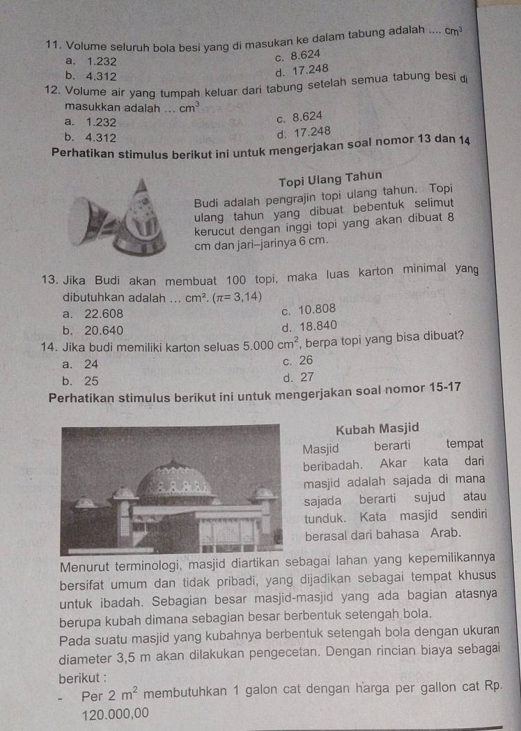 Volume seluruh bola besi yang di masukan ke dalam tabung adalah .... cm^3
a. 1.232
c. 8.624
b. 4.312
d. 17.248
12. Volume air yang tumpah keluar dari tabung setelah semua tabung besi di
masukkan adalah ... cm^3
a. 1.232
c. 8.624
b. 4.312
d. 17.248
Perhatikan stimulus berikut ini untuk mengerjakan soal nomor 13 dan 14
Topi Ulang Tahun
Budi adalah pengrajin topi ulang tahun. Topi
ulang tahun yang dibuat bebentuk selimut
kerucut dengan inggi topi yang akan dibuat 8
cm dan jari--jarinya 6 cm.
13. Jika Budi akan membuat 100 topi, maka luas karton minimal yang
dibutuhkan adalah ... cm^2.(π =3,14)
a. 22.608
c. 10.808
b. 20.640
d. 18.840
14. Jika budi memiliki karton seluas 5.000cm^2 , berpa topi yang bisa dibuat?
a. 24
c. 26
b. 25 d. 27
Perhatikan stimulus berikut ini untuk mengerjakan soal nomor 15-17
Kubah Masjid
Masjid berarti tempat
beribadah. Akar kata dari
masjid adalah sajada di mana
sajada berarti sujud atau
tunduk. Kata masjid sendiri
berasal dari bahasa Arab.
Menurut terminologi, masjid diartikan sebagai lahan yang kepemilikannya
bersifat umum dan tidak pribadi, yang dijadikan sebagai tempat khusus
untuk ibadah. Sebagian besar masjid-masjid yang ada bagian atasnya
berupa kubah dimana sebagian besar berbentuk setengah bola.
Pada suatu masjid yang kubahnya berbentuk setengah bola dengan ukuran
diameter 3,5 m akan dilakukan pengecetan. Dengan rincian biaya sebagai
berikut :
Per 2m^2 membutuhkan 1 galon cat dengan harga per gallon cat Rp.
120.000,00