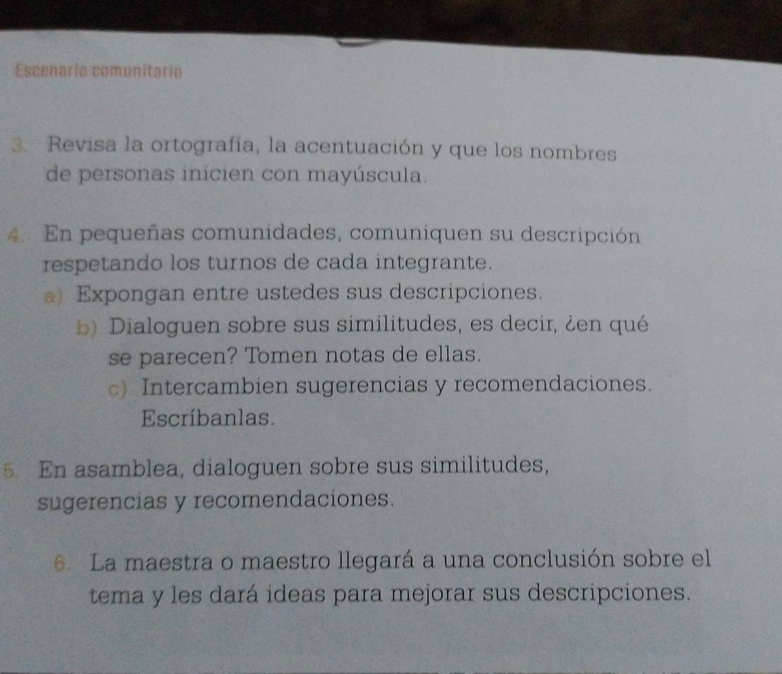 Escenario comunitario 
3. Revisa la ortografía, la acentuación y que los nombres 
de personas inicien con mayúscula. 
4. En pequeñas comunidades, comuniquen su descripción 
respetando los turnos de cada integrante. 
a) Expongan entre ustedes sus descripciones. 
b) Dialoguen sobre sus similitudes, es decir, ¿en qué 
se parecen? Tomen notas de ellas. 
c) Intercambien sugerencias y recomendaciones. 
Escríbanlas. 
5. En asamblea, dialoguen sobre sus similitudes, 
sugerencias y recomendaciones. 
6. La maestra o maestro llegará a una conclusión sobre el 
tema y les dará ideas para mejorar sus descripciones.