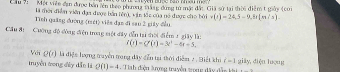 tr cnuye n dược b ao nhicu m e t 
Cầu 7: Một viên đạn được bắn lên theo phương thăng đứng từ mặt đất. Giả sử tại thời điểm t giây (coi 
là thời điểm viên đạn được bắn lên), vận tốc của nó được cho bởi v(t)=24, 5-9, 8t(m/s). 
Tính quãng đường (mét) viên đạn đi sau 2 giây đầu. 
Cầu 8: Cường độ dòng điện trong một dây dẫn tại thời điểm t giây là:
I(t)=Q'(t)=3t^2-6t+5, 
Với Q(t) là điện lượng truyền trong dây dẫn tại thời điểm 1 . Biết khi i=1 giây, điện lượng 
truyền trong dây dẫn là Q(1)=4. Tính điện lượng truyền trong dây dẫn khi t-2