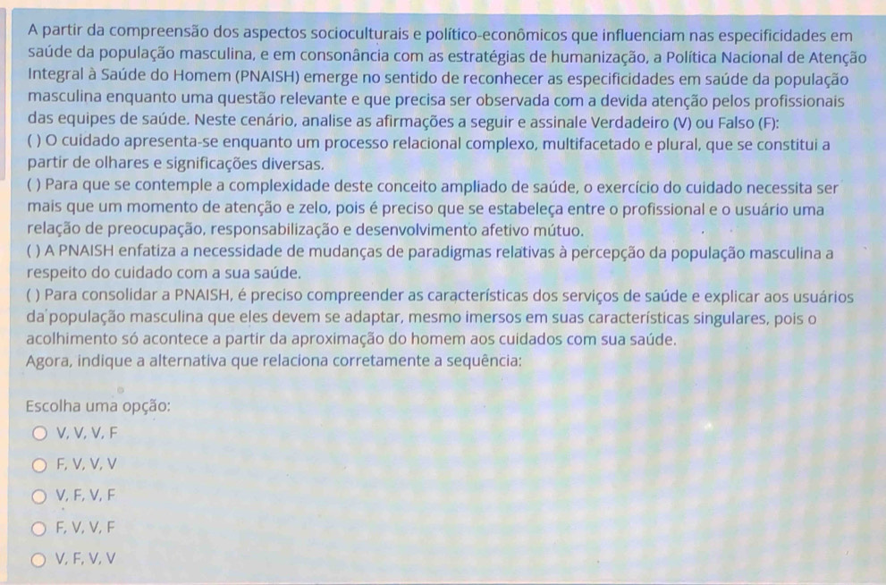 A partir da compreensão dos aspectos socioculturais e político-econômicos que influenciam nas especificidades em
saúde da população masculina, e em consonância com as estratégias de humanização, a Política Nacional de Atenção
Integral à Saúde do Homem (PNAISH) emerge no sentido de reconhecer as especificidades em saúde da população
masculina enquanto uma questão relevante e que precisa ser observada com a devida atenção pelos profissionais
das equipes de saúde. Neste cenário, analise as afirmações a seguir e assinale Verdadeiro (V) ou Falso (F):
( ) O cuidado apresenta-se enquanto um processo relacional complexo, multifacetado e plural, que se constitui a
partir de olhares e significações diversas.
( ) Para que se contemple a complexidade deste conceito ampliado de saúde, o exercício do cuidado necessita ser
mais que um momento de atenção e zelo, pois é preciso que se estabeleça entre o profissional e o usuário uma
relação de preocupação, responsabilização e desenvolvimento afetivo mútuo.
( ) A PNAISH enfatiza a necessidade de mudanças de paradigmas relativas à percepção da população masculina a
respeito do cuidado com a sua saúde.
) Para consolidar a PNAISH, é preciso compreender as características dos serviços de saúde e explicar aos usuários
da população masculina que eles devem se adaptar, mesmo imersos em suas características singulares, pois o
acolhimento só acontece a partir da aproximação do homem aos cuidados com sua saúde.
Agora, indique a alternativa que relaciona corretamente a sequência:
Escolha uma opção:
V, V, V, F
F, V, V, V
V, F, V, F
F, V, V, F
V, F, V, V