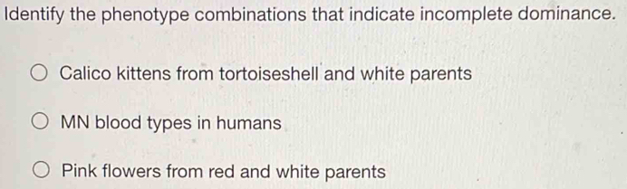 Identify the phenotype combinations that indicate incomplete dominance.
Calico kittens from tortoiseshell and white parents
MN blood types in humans
Pink flowers from red and white parents