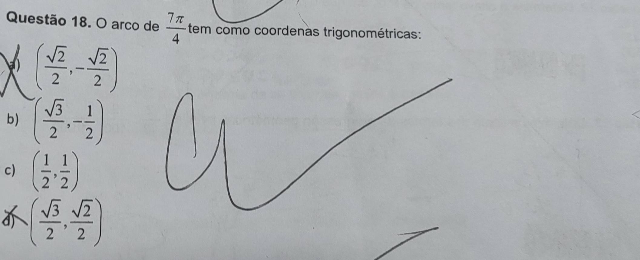 arco de  7π /4  tem como coordenas trigonométricas: 
a) ( sqrt(2)/2 ,- sqrt(2)/2 )
b) ( sqrt(3)/2 ,- 1/2 )
c) ( 1/2 , 1/2 )
d ( sqrt(3)/2 , sqrt(2)/2 )