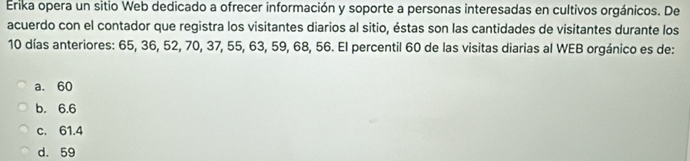 Erika opera un sitio Web dedicado a ofrecer información y soporte a personas interesadas en cultivos orgánicos. De
acuerdo con el contador que registra los visitantes diarios al sitio, éstas son las cantidades de visitantes durante los
10 días anteriores: 65, 36, 52, 70, 37, 55, 63, 59, 68, 56. El percentil 60 de las visitas diarias al WEB orgánico es de:
a. 60
b. 6.6
c. 61.4
d. 59