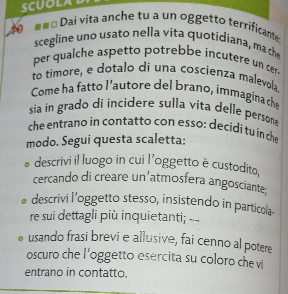 SCUOLAD 
40 
==* Dai vita anche tu a un oggetto terrificante: 
scegline uno usato nella vita quotidiana, ma che 
per qualche aspetto potrebbe incutere un cer- 
to timore, e dotalo di una coscienza malevola. 
Come ha fatto l’autore del brano, immagina che 
sia in grado di incidere sulla vita delle persone 
che entrano in contatto con esso: decidi tu in che 
modo. Segui questa scaletta: 
descrivi il luogo in cui l'oggetto è custodito, 
cercando di creare un’atmosfera angosciante; 
descrivi l’oggetto stesso, insistendo in particola- 
re sui dettagli più inquietanti; -. 
usando frasi brevi e allusive, fai cenno al potere 
oscuro che l’oggetto esercita su coloro che vi 
entrano in contatto.