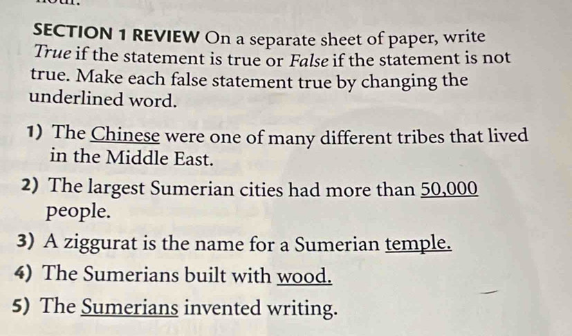 REVIEW On a separate sheet of paper, write 
True if the statement is true or False if the statement is not 
true. Make each false statement true by changing the 
underlined word. 
1) The Chinese were one of many different tribes that lived 
in the Middle East. 
2) The largest Sumerian cities had more than 50,000
people. 
3) A ziggurat is the name for a Sumerian temple. 
4) The Sumerians built with wood. 
5) The Sumerians invented writing.