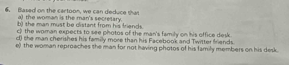 Based on the cartoon, we can deduce that
a) the woman is the man's secretary.
b) the man must be distant from his friends.
c) the woman expects to see photos of the man's family on his office desk.
d) the man cherishes his family more than his Facebook and Twitter friends.
e) the woman reproaches the man for not having photos of his family members on his desk.