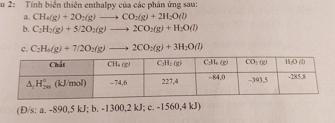 2: Tính biển thiên enthalpy của các phản ứng sau:
a. CH_4(g)+2O_2(g)to CO_2(g)+2H_2O(l)
b. C_2H_2(g)+5/2O_2(g)to 2CO_2(g)+H_2O(l)
C. C_2H_6(g)+7/2O_2(g)to 2CO_2(g)+3H_2O(l)
(Đ/s: a. -890,5 kJ; b. -1300,2 kJ; c. -1560,4 kJ)