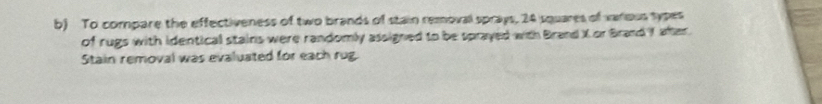 To compare the effectiveness of two brands of stain removal sprays, 24 squares of various sypes 
of rugs with identical stains were randomly assigned to be sprayed with Brand X or Brand Y after. 
Stain removal was evaluated for each rug.