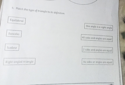 Match the type of triangle to its definition
Equilateral One angle is a right angle
Isosceles
All sides and angles are equal
Scalene 2 sides and angles are equal
Right-angled triangle No sides or angles are equa!