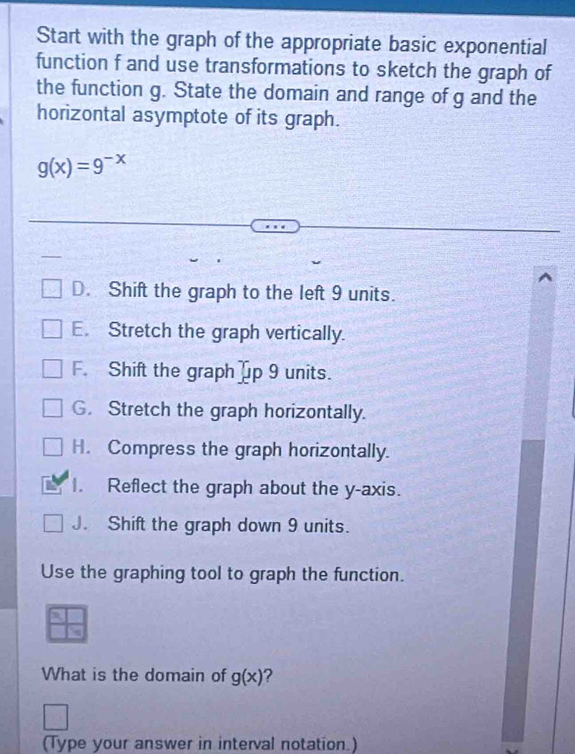 Start with the graph of the appropriate basic exponential
function f and use transformations to sketch the graph of
the function g. State the domain and range of g and the
horizontal asymptote of its graph.
g(x)=9^(-x)
D. Shift the graph to the left 9 units.
E. Stretch the graph vertically.
F. Shift the graph up 9 units.
G. Stretch the graph horizontally.
H. Compress the graph horizontally.
I. Reflect the graph about the y-axis.
J. Shift the graph down 9 units.
Use the graphing tool to graph the function.
What is the domain of g(x) 2
(Type your answer in interval notation.)