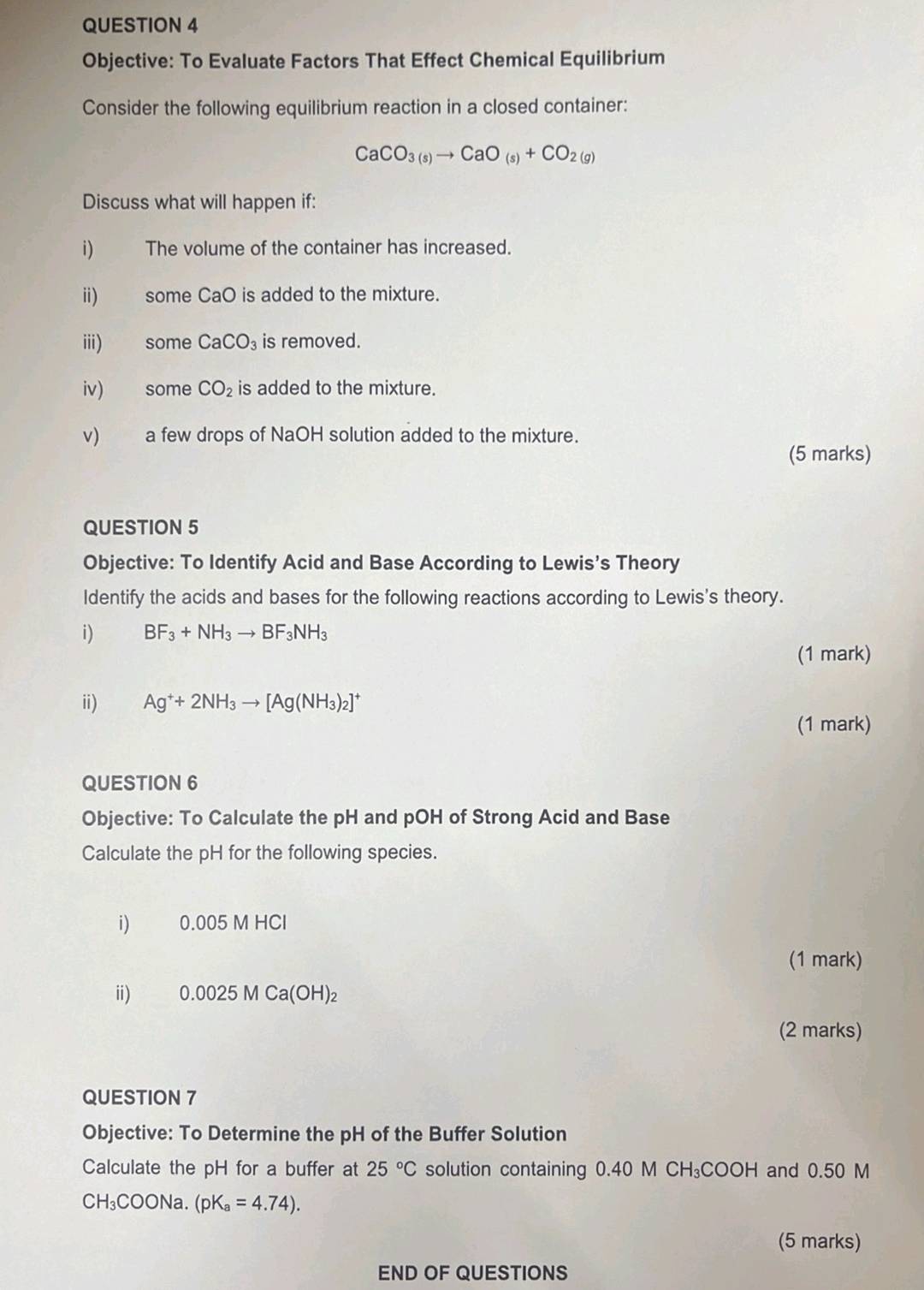 Objective: To Evaluate Factors That Effect Chemical Equilibrium 
Consider the following equilibrium reaction in a closed container:
CaCO_3(s)to CaO_(s)+CO_2(g)
Discuss what will happen if: 
i) The volume of the container has increased. 
ii) some CaO is added to the mixture. 
iii) some CaCO_3 is removed. 
iv) some CO_2 is added to the mixture. 
v) a few drops of NaOH solution added to the mixture. 
(5 marks) 
QUESTION 5 
Objective: To Identify Acid and Base According to Lewis’s Theory 
Identify the acids and bases for the following reactions according to Lewis's theory. 
i) BF_3+NH_3to BF_3NH_3
(1 mark) 
ii) Ag^++2NH_3to [Ag(NH_3)_2]^+
(1 mark) 
QUESTION 6 
Objective: To Calculate the pH and pOH of Strong Acid and Base 
Calculate the pH for the following species. 
i) 0.005MHCl
(1 mark) 
i) 0.0025MCa(OH)_2
(2 marks) 
QUESTION 7 
Objective: To Determine the pH of the Buffer Solution 
Calculate the pH for a buffer at 25°C solution containing 0.40 M CH₃COOH and 0.50 M
CH_3COONa.(pK_a=4.74). 
(5 marks) 
END OF QUESTIONS