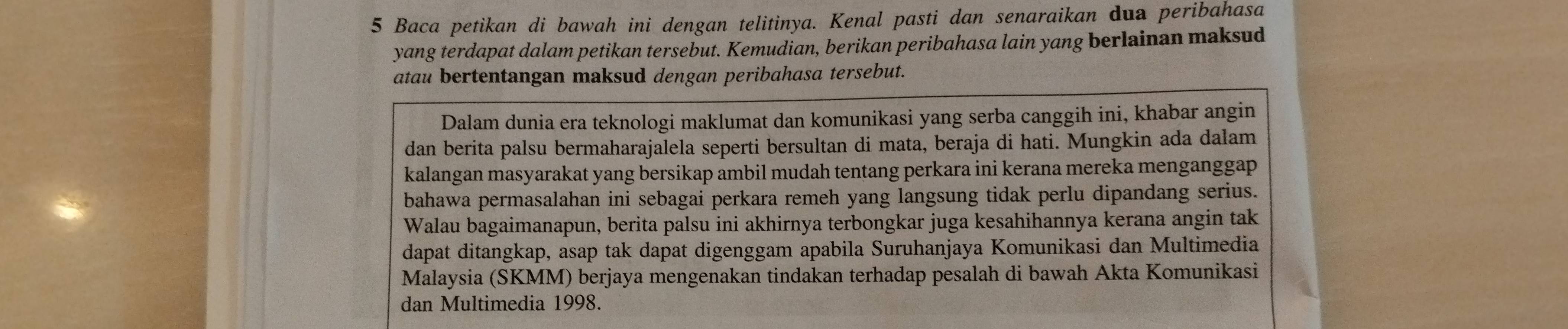 Baca petikan di bawah ini dengan telitinya. Kenal pasti dan senaraikan dua peribahasa 
yang terdapat dalam petikan tersebut. Kemudian, berikan peribahasa lain yang berlainan maksud 
atau bertentangan maksud dengan peribahasa tersebut. 
Dalam dunia era teknologi maklumat dan komunikasi yang serba canggih ini, khabar angin 
dan berita palsu bermaharajalela seperti bersultan di mata, beraja di hati. Mungkin ada dalam 
kalangan masyarakat yang bersikap ambil mudah tentang perkara ini kerana mereka menganggap 
bahawa permasalahan ini sebagai perkara remeh yang langsung tidak perlu dipandang serius. 
Walau bagaimanapun, berita palsu ini akhirnya terbongkar juga kesahihannya kerana angin tak 
dapat ditangkap, asap tak dapat digenggam apabila Suruhanjaya Komunikasi dan Multimedia 
Malaysia (SKMM) berjaya mengenakan tindakan terhadap pesalah di bawah Akta Komunikasi 
dan Multimedia 1998.