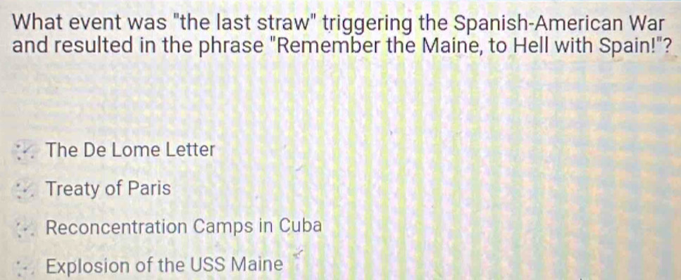 What event was "the last straw" triggering the Spanish-American War
and resulted in the phrase "Remember the Maine, to Hell with Spain!"?
The De Lome Letter
Treaty of Paris
Reconcentration Camps in Cuba
Explosion of the USS Maine