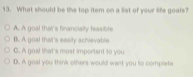 What should be the top item on a list of your life goals?
A. A goal that's financially feasible
B. A goal that's easily achievable
C. A goal that's most important to you
D. A goal you think others would want you to complete