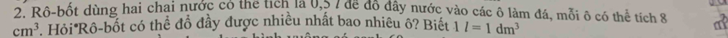 Rô-bốt dùng hai chai nước có the tích la 0,3 / đề đô đây nước vào các ô làm đá, mỗi ô có thể tích 8 a
cm^3. Hỏi Rồ-bốt có thể đồ đầy được nhiều nhất bao nhiêu ô? Biết 1l=1dm^3