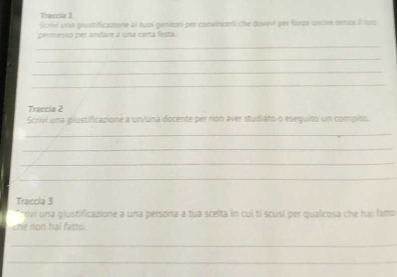 Traccia 1 
Scrivi una giustificazione al tuoi genitori per convincerli che dovevi per forza uscire senza il loro 
permesso per andare a una certa festa. 
_ 
_ 
_ 
_ 
Traccia 2 
Scrivi una giustificazione a un/una docente per non aver studiato o eseguito un compito. 
_ 
_ 
_ 
_ 
Traccia 3 
* rivi una giustificazione a una persona a tua scelta in cui tí scusí per qualcosa che hai fatto 
che non hai fatto. 
_ 
_