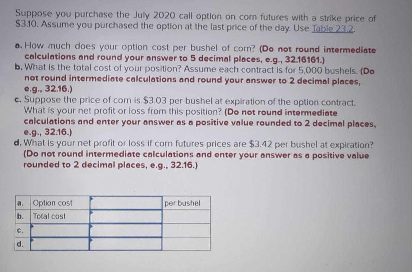 Suppose you purchase the July 2020 call option on corn futures with a strike price of
$3.10. Assume you purchased the option at the last price of the day. Use Table 23.2. 
a.How much does your option cost per bushel of corn? (Do not round intermediate 
calculations and round your answer to 5 decimal places, e.g., 32.16161.) 
b. What is the total cost of your position? Assume each contract is for 5,000 bushels. (Do 
not round intermediate calculations and round your answer to 2 decimal places, 
e.g., 32.16.) 
c. Suppose the price of corn is $3.03 per bushel at expiration of the option contract. 
What is your net profit or loss from this position? (Do not round intermediate 
calculations and enter your answer as a positive value rounded to 2 decimal places, 
e.g., 32.16.) 
d. What is your net profit or loss if corn futures prices are $3.42 per bushel at expiration? 
(Do not round intermediate calculations and enter your answer as a positive value 
rounded to 2 decimal places, e.g., 32.16.)